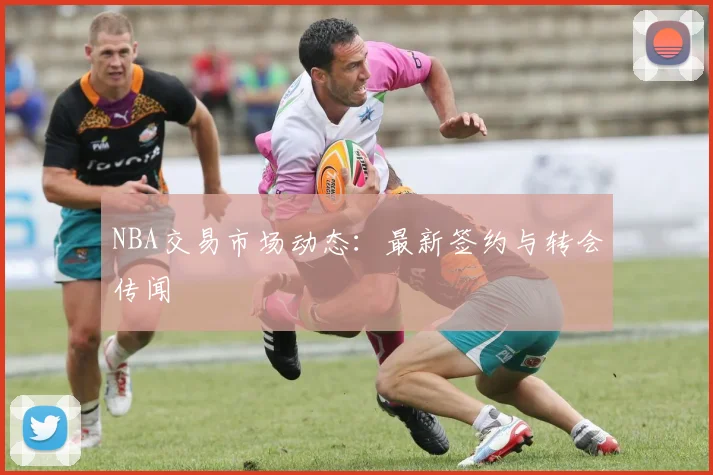NBA交易市场动态：最新签约与转会传闻