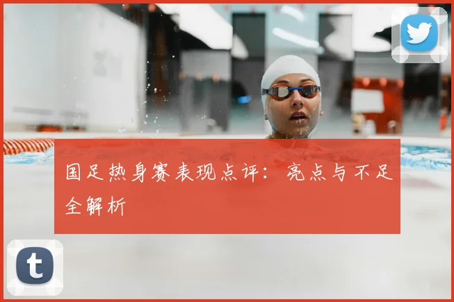 国足热身赛表现点评：亮点与不足全解析