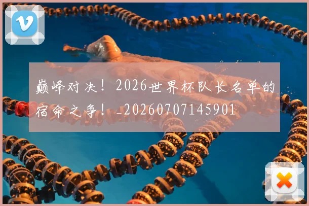 巅峰对决！2026世界杯队长名单的宿命之争！_20260707145901