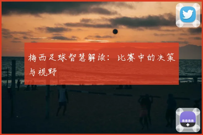 梅西足球智慧解读:比赛中的决策与视野