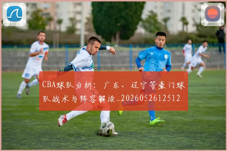 CBA球队分析：广东、辽宁等豪门球队战术与阵容解读_20260526125120_20260702163705