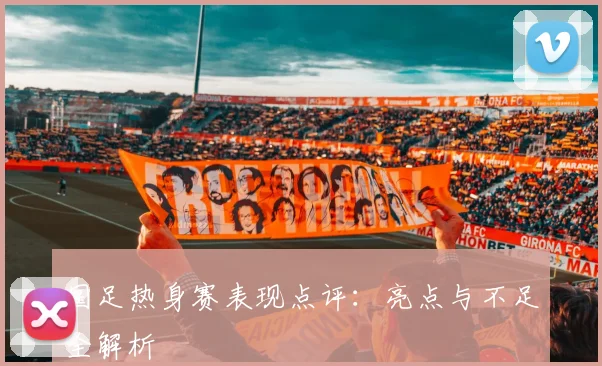 国足热身赛表现点评:亮点与不足全解析