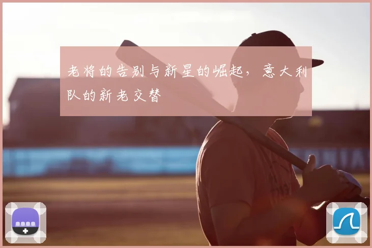 老将的告别与新星的崛起，意大利队的新老交替
