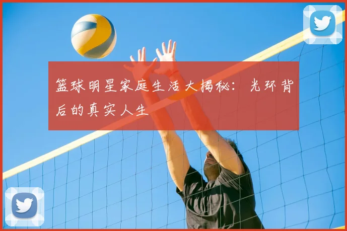 篮球明星家庭生活大揭秘：光环背后的真实人生