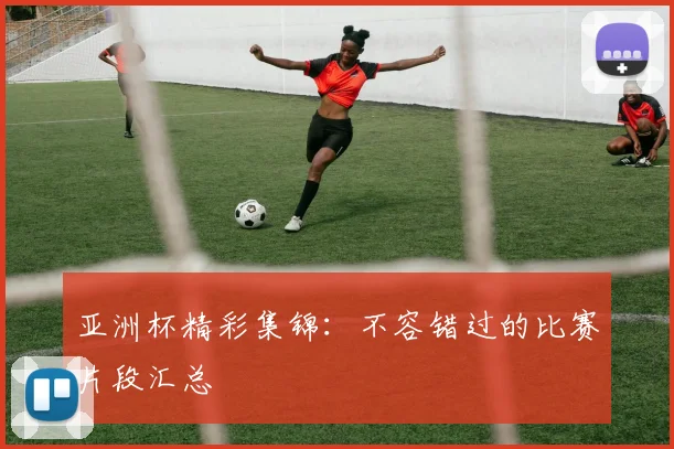 亚洲杯精彩集锦：不容错过的比赛片段汇总