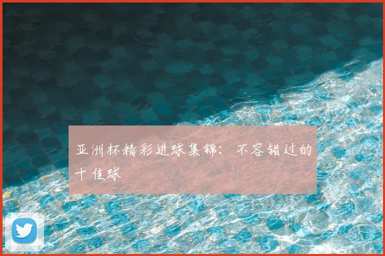亚洲杯精彩进球集锦：不容错过的十佳球