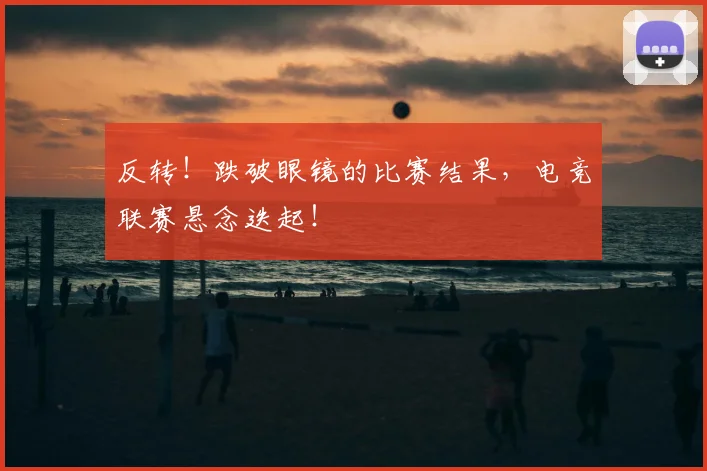 反转！跌破眼镜的比赛结果，电竞联赛悬念迭起！
