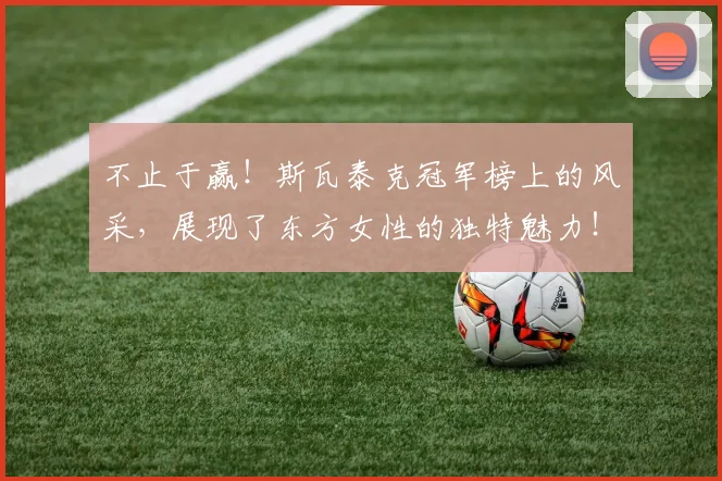 不止于赢！斯瓦泰克冠军榜上的风采，展现了东方女性的独特魅力！_20260702175023