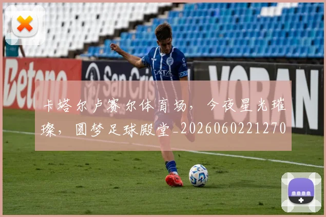 卡塔尔卢赛尔体育场，今夜星光璀璨，圆梦足球殿堂_20260602212706